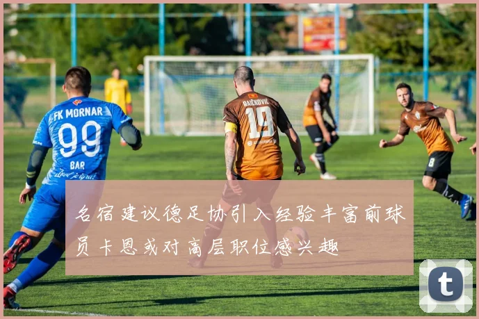 名宿建议德足协引入经验丰富前球员卡恩或对高层职位感兴趣