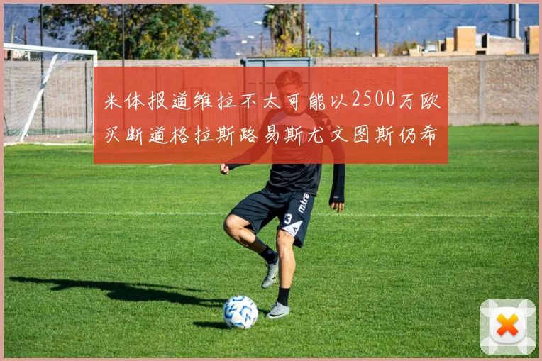 米体报道维拉不太可能以2500万欧买断道格拉斯路易斯尤文图斯仍希望出售他