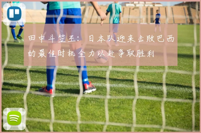 田中斗笠王：日本队迎来击败巴西的最佳时机全力以赴争取胜利