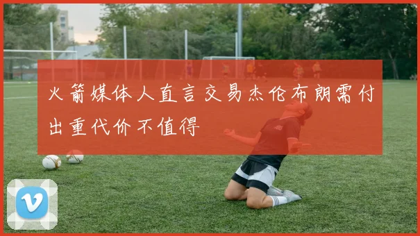 火箭媒体人直言交易杰伦布朗需付出重代价不值得