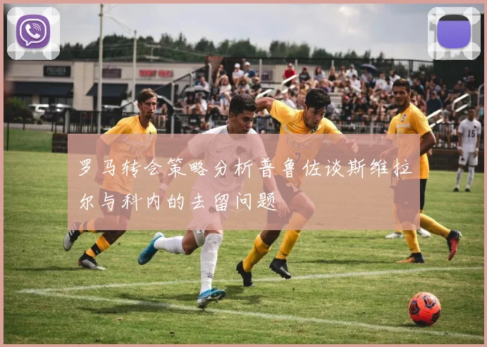 罗马转会策略分析普鲁佐谈斯维拉尔与科内的去留问题