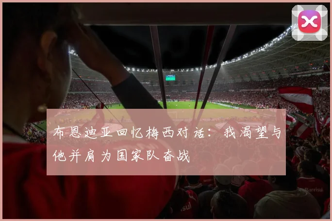 布恩迪亚回忆梅西对话：我渴望与他并肩为国家队奋战