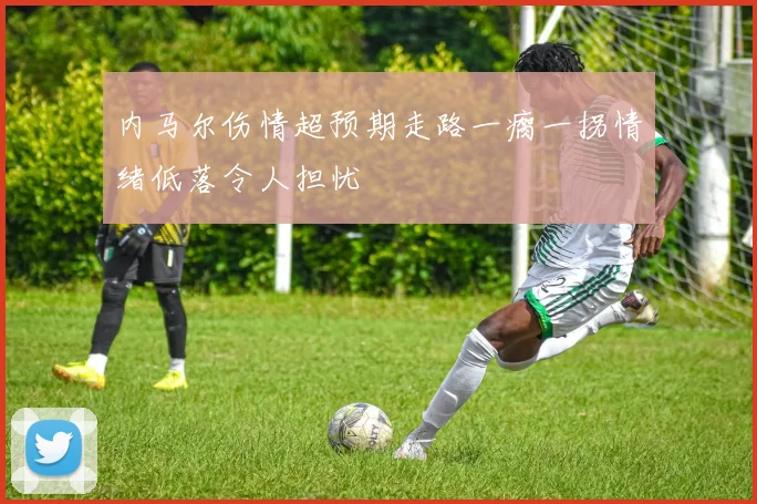 内马尔伤情超预期走路一瘸一拐情绪低落令人担忧