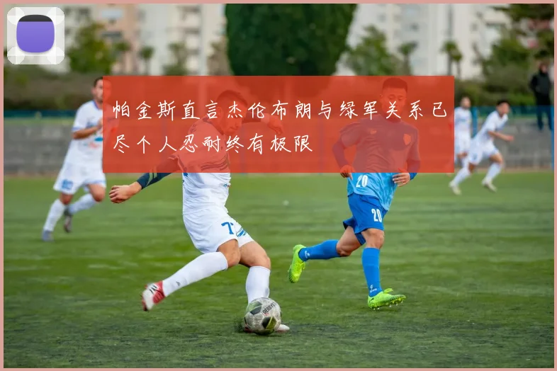 帕金斯直言杰伦布朗与绿军关系已尽个人忍耐终有极限