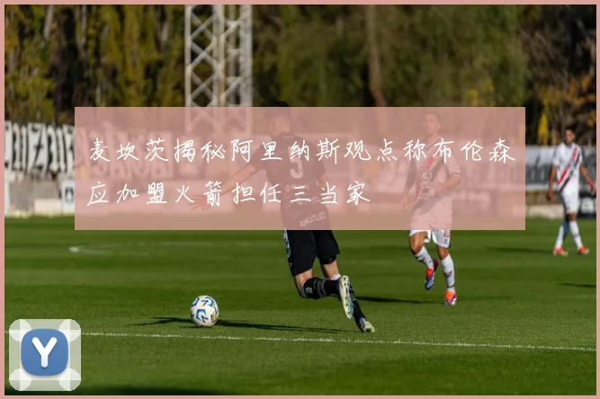 麦坎茨揭秘阿里纳斯观点称布伦森应加盟火箭担任三当家