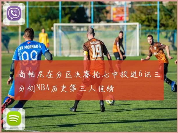 尚帕尼在分区决赛抢七中投进6记三分创NBA历史第三人佳绩